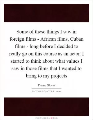 Some of these things I saw in foreign films - African films, Cuban films - long before I decided to really go on this course as an actor. I started to think about what values I saw in those films that I wanted to bring to my projects Picture Quote #1