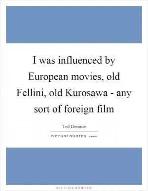 I was influenced by European movies, old Fellini, old Kurosawa - any sort of foreign film Picture Quote #1