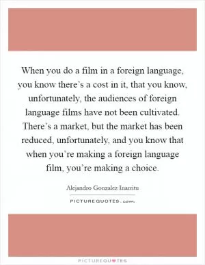 When you do a film in a foreign language, you know there’s a cost in it, that you know, unfortunately, the audiences of foreign language films have not been cultivated. There’s a market, but the market has been reduced, unfortunately, and you know that when you’re making a foreign language film, you’re making a choice Picture Quote #1