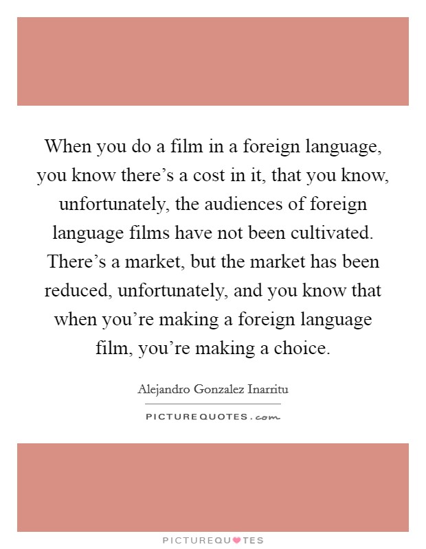 When you do a film in a foreign language, you know there's a cost in it, that you know, unfortunately, the audiences of foreign language films have not been cultivated. There's a market, but the market has been reduced, unfortunately, and you know that when you're making a foreign language film, you're making a choice. Picture Quote #1