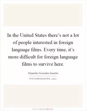 In the United States there’s not a lot of people interested in foreign language films. Every time, it’s more difficult for foreign language films to survive here Picture Quote #1