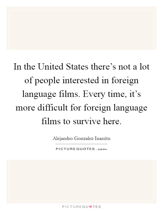 In the United States there's not a lot of people interested in foreign language films. Every time, it's more difficult for foreign language films to survive here. Picture Quote #1