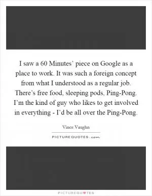 I saw a  60 Minutes’ piece on Google as a place to work. It was such a foreign concept from what I understood as a regular job. There’s free food, sleeping pods, Ping-Pong. I’m the kind of guy who likes to get involved in everything - I’d be all over the Ping-Pong Picture Quote #1