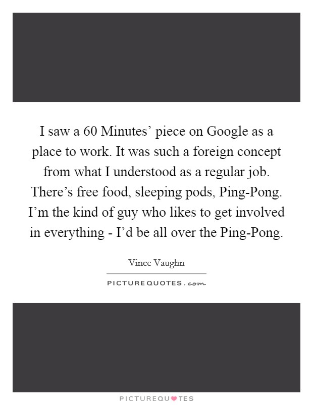 I saw a  60 Minutes' piece on Google as a place to work. It was such a foreign concept from what I understood as a regular job. There's free food, sleeping pods, Ping-Pong. I'm the kind of guy who likes to get involved in everything - I'd be all over the Ping-Pong. Picture Quote #1