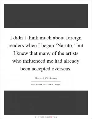 I didn’t think much about foreign readers when I began ‘Naruto,’ but I knew that many of the artists who influenced me had already been accepted overseas Picture Quote #1