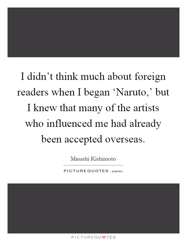 I didn't think much about foreign readers when I began ‘Naruto,' but I knew that many of the artists who influenced me had already been accepted overseas. Picture Quote #1