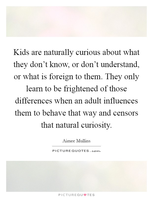 Kids are naturally curious about what they don’t know, or don’t understand, or what is foreign to them. They only learn to be frightened of those differences when an adult influences them to behave that way and censors that natural curiosity Picture Quote #1