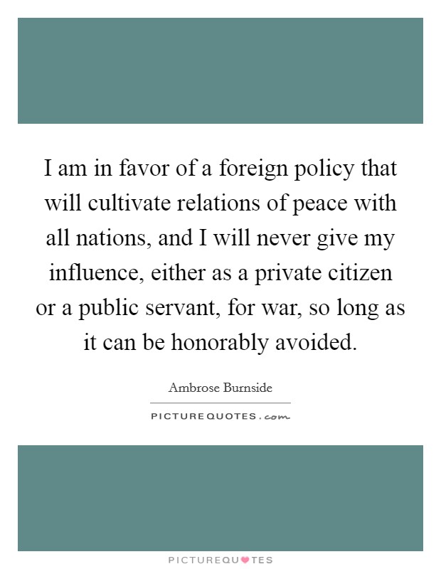 I am in favor of a foreign policy that will cultivate relations of peace with all nations, and I will never give my influence, either as a private citizen or a public servant, for war, so long as it can be honorably avoided. Picture Quote #1