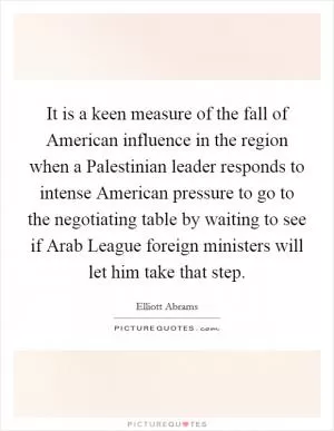 It is a keen measure of the fall of American influence in the region when a Palestinian leader responds to intense American pressure to go to the negotiating table by waiting to see if Arab League foreign ministers will let him take that step Picture Quote #1