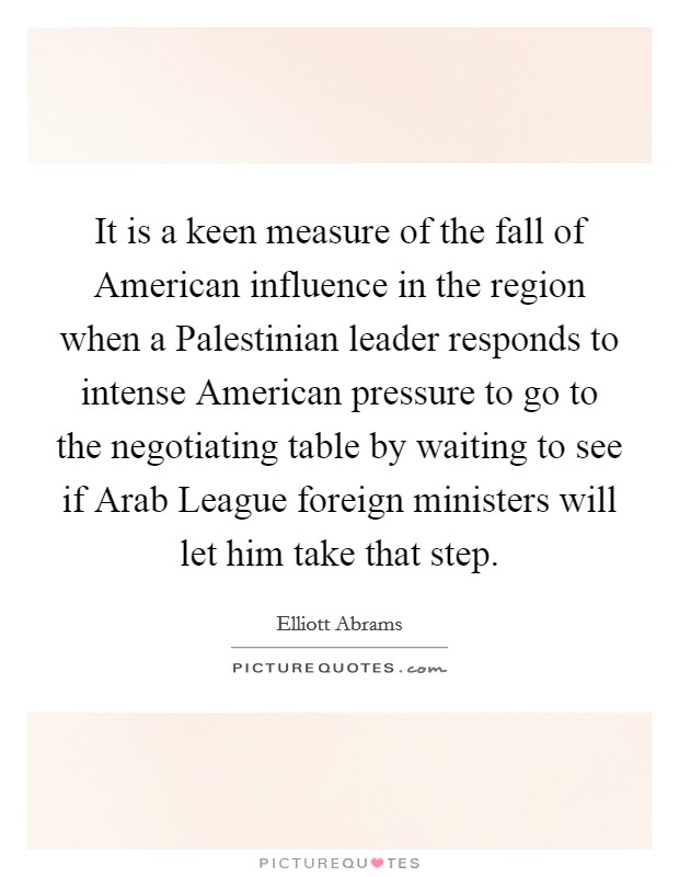 It is a keen measure of the fall of American influence in the region when a Palestinian leader responds to intense American pressure to go to the negotiating table by waiting to see if Arab League foreign ministers will let him take that step. Picture Quote #1