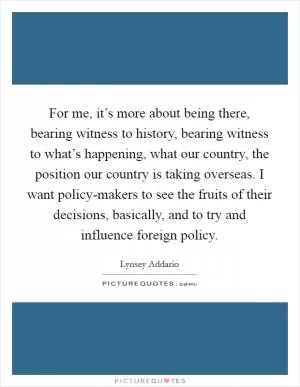 For me, it’s more about being there, bearing witness to history, bearing witness to what’s happening, what our country, the position our country is taking overseas. I want policy-makers to see the fruits of their decisions, basically, and to try and influence foreign policy Picture Quote #1