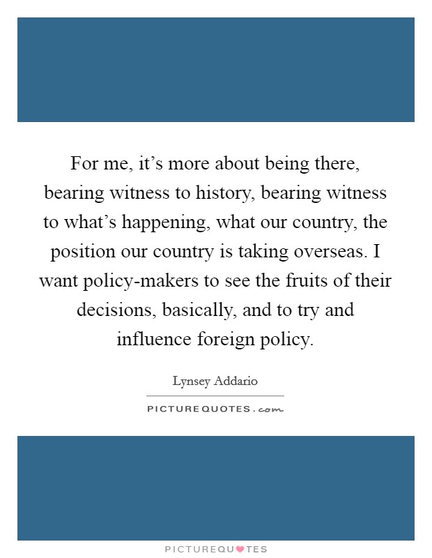 For me, it's more about being there, bearing witness to history, bearing witness to what's happening, what our country, the position our country is taking overseas. I want policy-makers to see the fruits of their decisions, basically, and to try and influence foreign policy. Picture Quote #1
