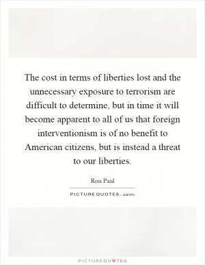 The cost in terms of liberties lost and the unnecessary exposure to terrorism are difficult to determine, but in time it will become apparent to all of us that foreign interventionism is of no benefit to American citizens, but is instead a threat to our liberties Picture Quote #1