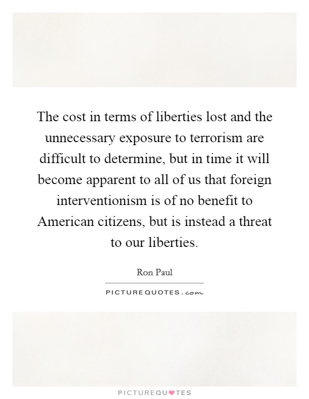 The cost in terms of liberties lost and the unnecessary exposure to terrorism are difficult to determine, but in time it will become apparent to all of us that foreign interventionism is of no benefit to American citizens, but is instead a threat to our liberties. Picture Quote #1