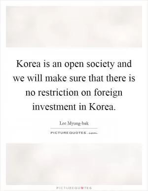 Korea is an open society and we will make sure that there is no restriction on foreign investment in Korea Picture Quote #1