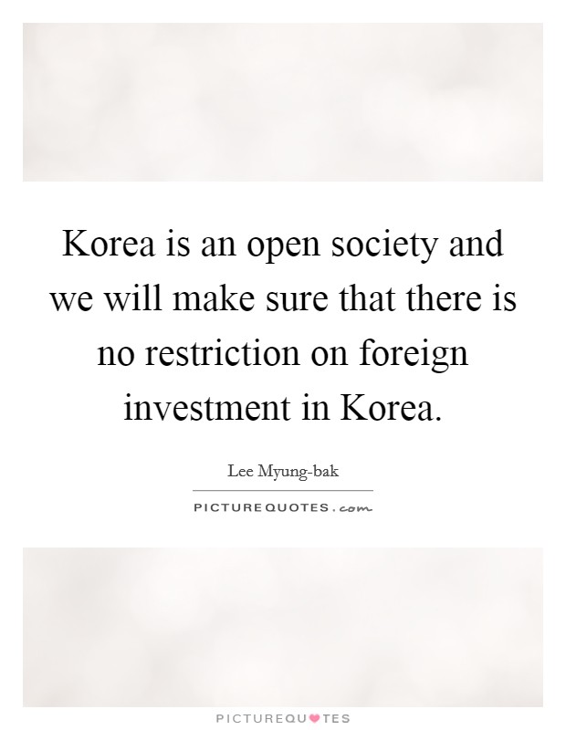 Korea is an open society and we will make sure that there is no restriction on foreign investment in Korea. Picture Quote #1