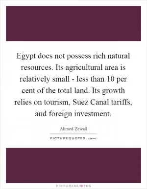 Egypt does not possess rich natural resources. Its agricultural area is relatively small - less than 10 per cent of the total land. Its growth relies on tourism, Suez Canal tariffs, and foreign investment Picture Quote #1