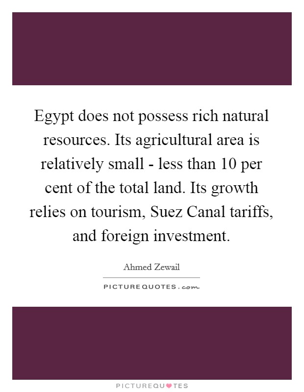 Egypt does not possess rich natural resources. Its agricultural area is relatively small - less than 10 per cent of the total land. Its growth relies on tourism, Suez Canal tariffs, and foreign investment. Picture Quote #1