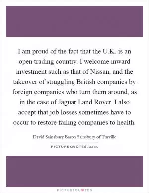 I am proud of the fact that the U.K. is an open trading country. I welcome inward investment such as that of Nissan, and the takeover of struggling British companies by foreign companies who turn them around, as in the case of Jaguar Land Rover. I also accept that job losses sometimes have to occur to restore failing companies to health Picture Quote #1