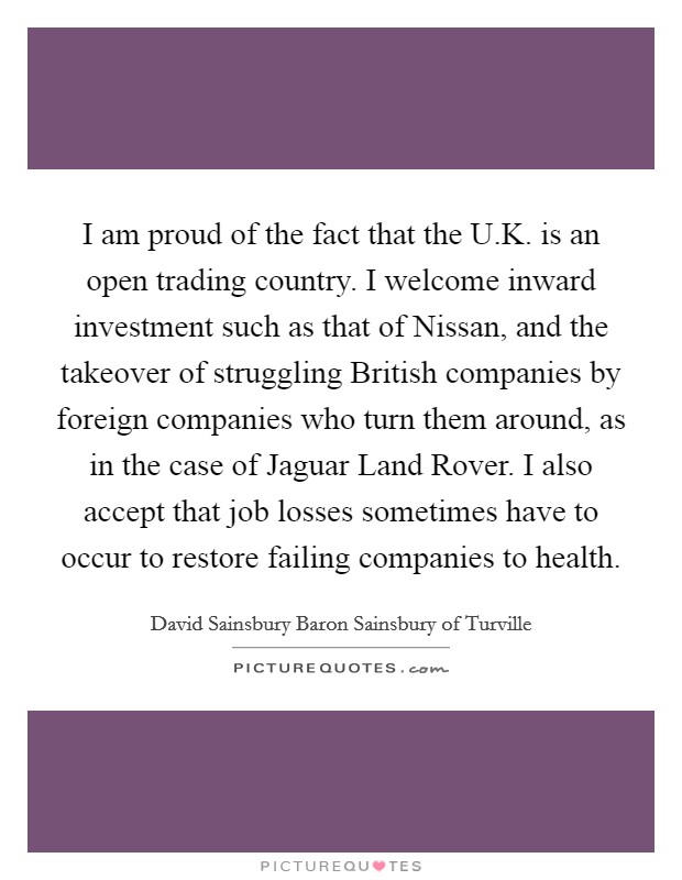 I am proud of the fact that the U.K. is an open trading country. I welcome inward investment such as that of Nissan, and the takeover of struggling British companies by foreign companies who turn them around, as in the case of Jaguar Land Rover. I also accept that job losses sometimes have to occur to restore failing companies to health. Picture Quote #1