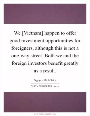 We [Vietnam] happen to offer good investment opportunities for foreigners, although this is not a one-way street. Both we and the foreign investors benefit greatly as a result Picture Quote #1