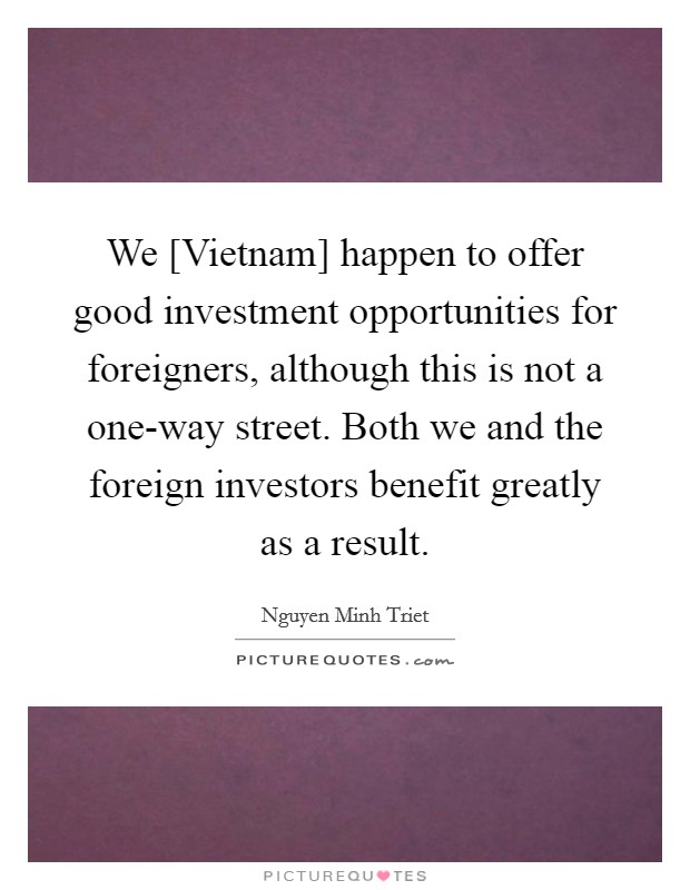 We [Vietnam] happen to offer good investment opportunities for foreigners, although this is not a one-way street. Both we and the foreign investors benefit greatly as a result. Picture Quote #1