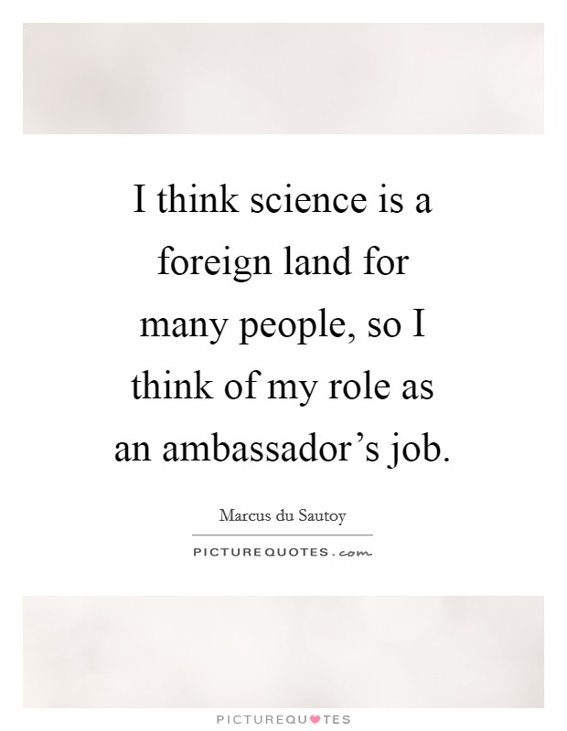 I think science is a foreign land for many people, so I think of my role as an ambassador's job. Picture Quote #1