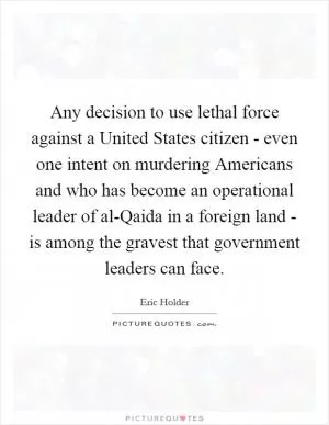Any decision to use lethal force against a United States citizen - even one intent on murdering Americans and who has become an operational leader of al-Qaida in a foreign land - is among the gravest that government leaders can face Picture Quote #1