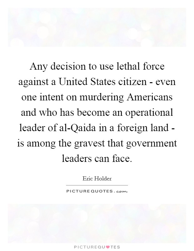 Any decision to use lethal force against a United States citizen - even one intent on murdering Americans and who has become an operational leader of al-Qaida in a foreign land - is among the gravest that government leaders can face. Picture Quote #1