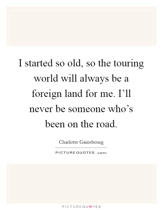I started so old, so the touring world will always be a foreign land for me. I'll never be someone who's been on the road. Picture Quote #1