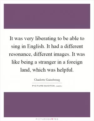 It was very liberating to be able to sing in English. It had a different resonance, different images. It was like being a stranger in a foreign land, which was helpful Picture Quote #1