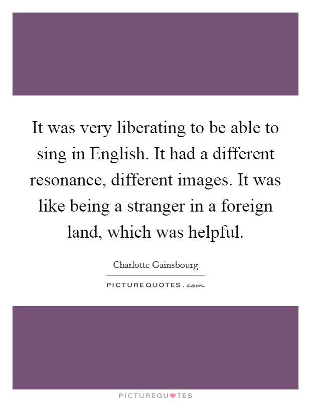 It was very liberating to be able to sing in English. It had a different resonance, different images. It was like being a stranger in a foreign land, which was helpful. Picture Quote #1