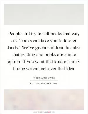 People still try to sell books that way - as ‘books can take you to foreign lands.’ We’ve given children this idea that reading and books are a nice option, if you want that kind of thing. I hope we can get over that idea Picture Quote #1