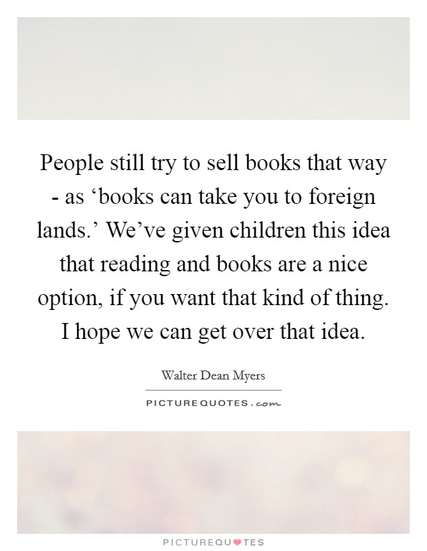 People still try to sell books that way - as ‘books can take you to foreign lands.' We've given children this idea that reading and books are a nice option, if you want that kind of thing. I hope we can get over that idea. Picture Quote #1