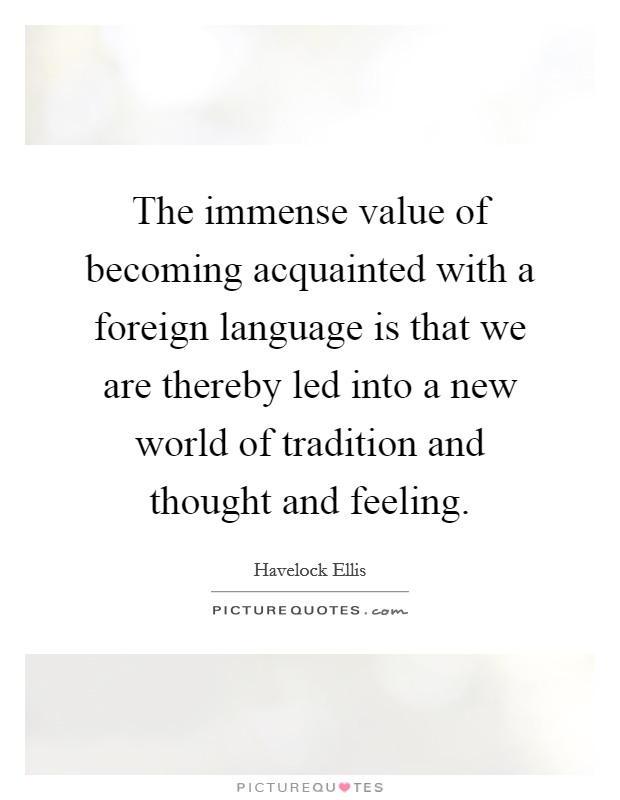 The immense value of becoming acquainted with a foreign language is that we are thereby led into a new world of tradition and thought and feeling. Picture Quote #1