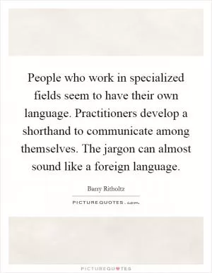People who work in specialized fields seem to have their own language. Practitioners develop a shorthand to communicate among themselves. The jargon can almost sound like a foreign language Picture Quote #1