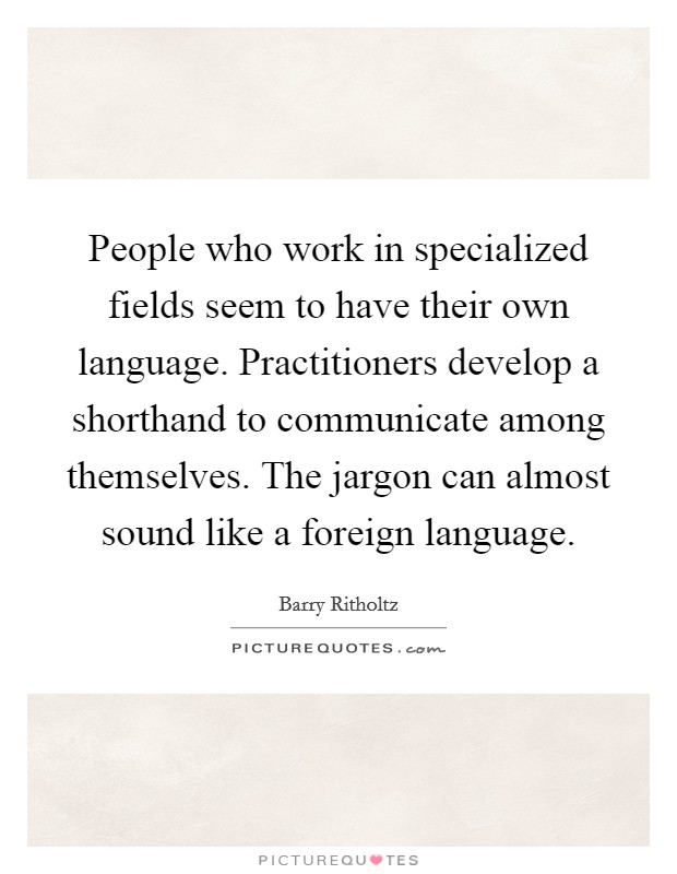 People who work in specialized fields seem to have their own language. Practitioners develop a shorthand to communicate among themselves. The jargon can almost sound like a foreign language. Picture Quote #1