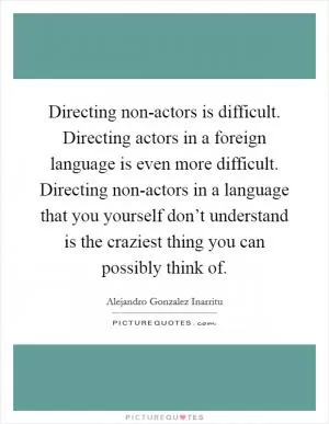 Directing non-actors is difficult. Directing actors in a foreign language is even more difficult. Directing non-actors in a language that you yourself don’t understand is the craziest thing you can possibly think of Picture Quote #1