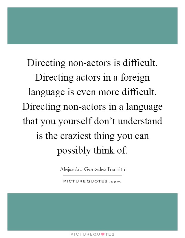 Directing non-actors is difficult. Directing actors in a foreign language is even more difficult. Directing non-actors in a language that you yourself don't understand is the craziest thing you can possibly think of. Picture Quote #1