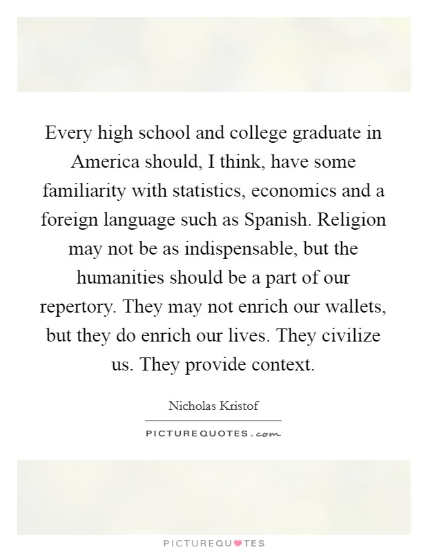 Every high school and college graduate in America should, I think, have some familiarity with statistics, economics and a foreign language such as Spanish. Religion may not be as indispensable, but the humanities should be a part of our repertory. They may not enrich our wallets, but they do enrich our lives. They civilize us. They provide context. Picture Quote #1
