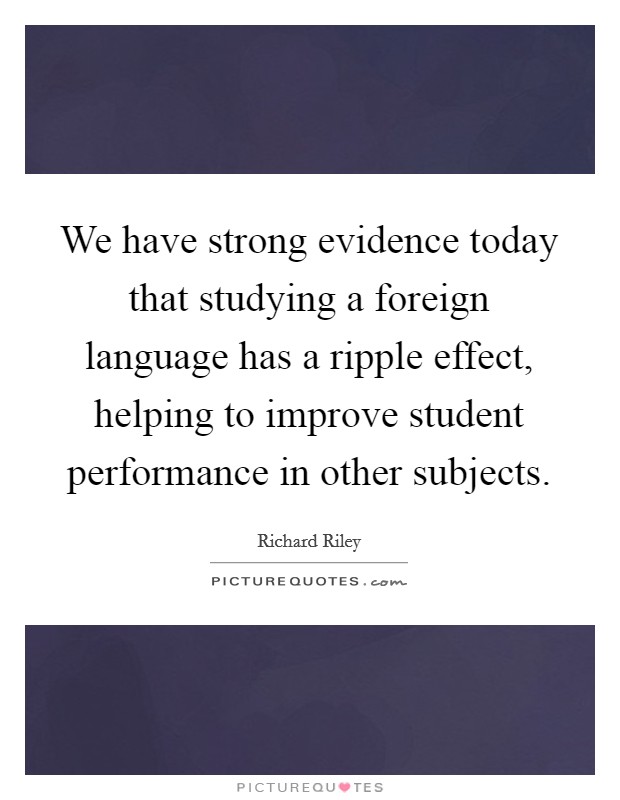 We have strong evidence today that studying a foreign language has a ripple effect, helping to improve student performance in other subjects. Picture Quote #1