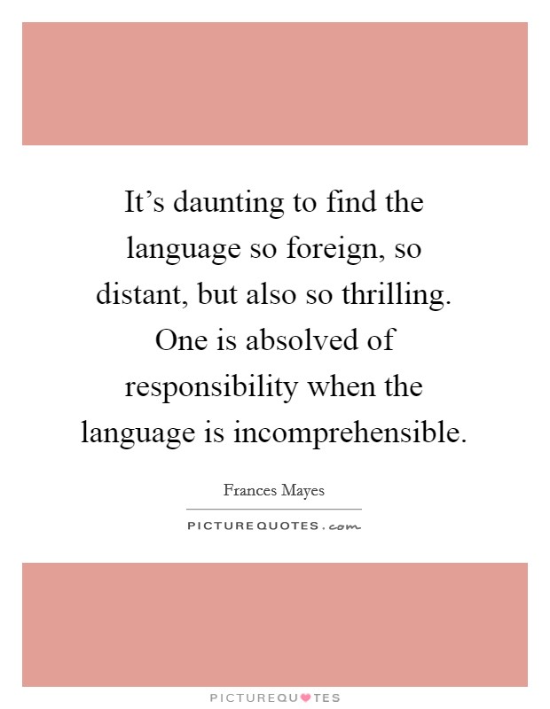 It's daunting to find the language so foreign, so distant, but also so thrilling. One is absolved of responsibility when the language is incomprehensible. Picture Quote #1