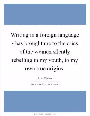 Writing in a foreign language - has brought me to the cries of the women silently rebelling in my youth, to my own true origins Picture Quote #1