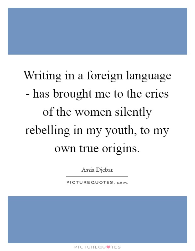 Writing in a foreign language - has brought me to the cries of the women silently rebelling in my youth, to my own true origins. Picture Quote #1
