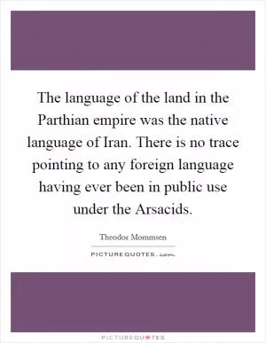 The language of the land in the Parthian empire was the native language of Iran. There is no trace pointing to any foreign language having ever been in public use under the Arsacids Picture Quote #1