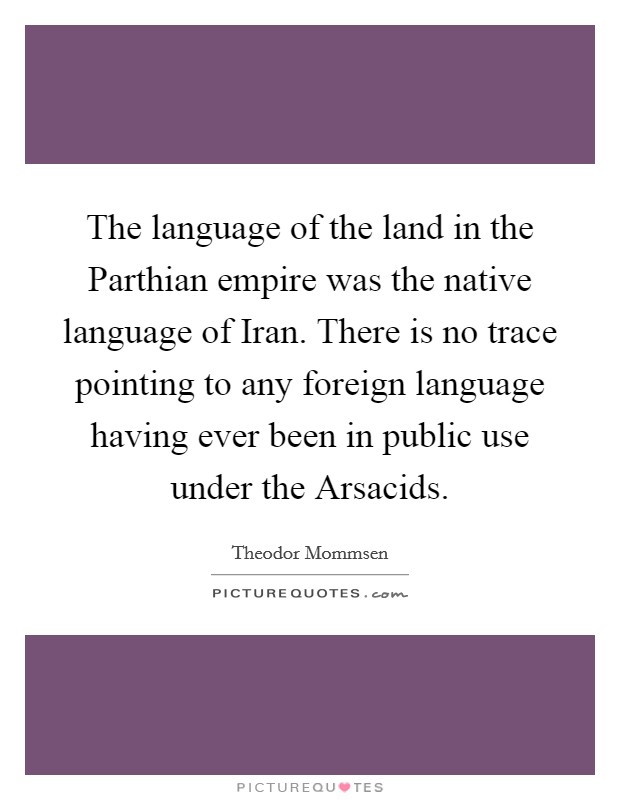 The language of the land in the Parthian empire was the native language of Iran. There is no trace pointing to any foreign language having ever been in public use under the Arsacids. Picture Quote #1