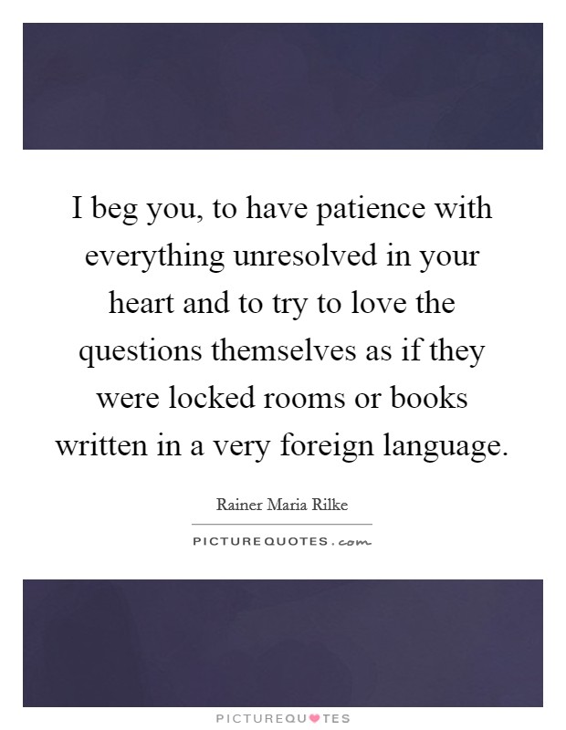 I beg you, to have patience with everything unresolved in your heart and to try to love the questions themselves as if they were locked rooms or books written in a very foreign language. Picture Quote #1