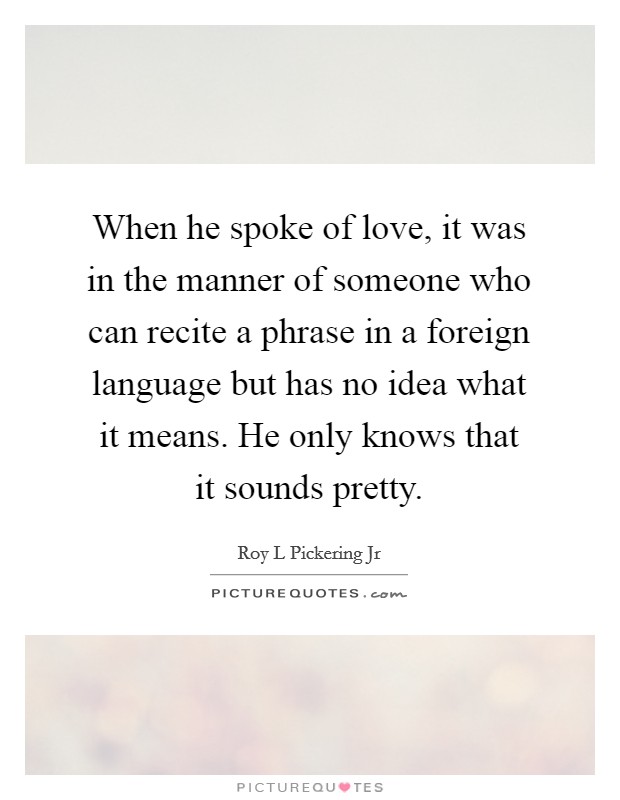 When he spoke of love, it was in the manner of someone who can recite a phrase in a foreign language but has no idea what it means. He only knows that it sounds pretty. Picture Quote #1