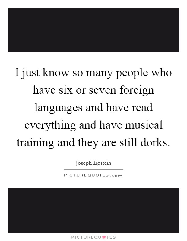 I just know so many people who have six or seven foreign languages and have read everything and have musical training and they are still dorks. Picture Quote #1