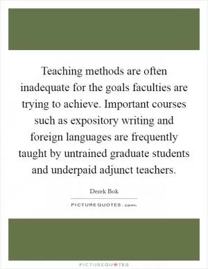 Teaching methods are often inadequate for the goals faculties are trying to achieve. Important courses such as expository writing and foreign languages are frequently taught by untrained graduate students and underpaid adjunct teachers Picture Quote #1